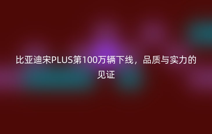 比亚迪宋PLUS第100万辆下线,品质与实力的见证