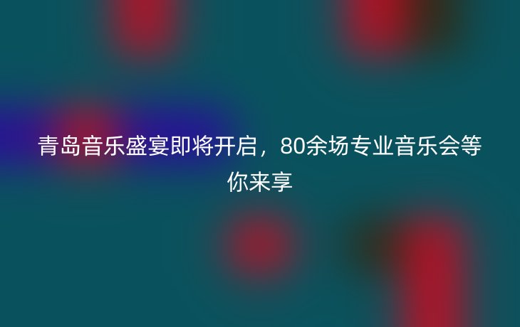 青岛音乐盛宴即将开启，80余场专业音乐会等你来享