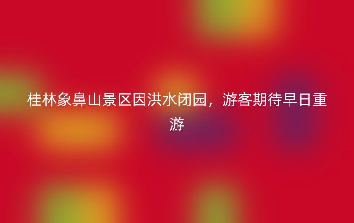 桂林象鼻山景区因洪水闭园,游客期待早日重游