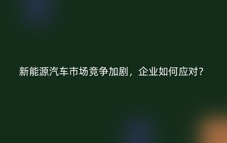 新能源汽车市场竞争加剧，企业如何应对？