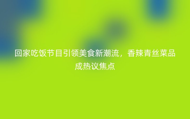 回家吃饭节目引领美食新潮流,香辣青丝菜品成热议焦点