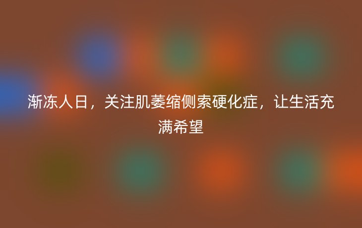 渐冻人日,关注肌萎缩侧索硬化症,让生活充满希望