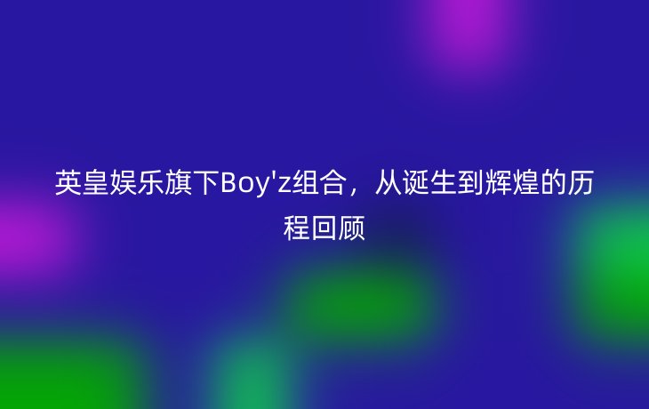 英皇娱乐旗下Boy'z组合,从诞生到辉煌的历程回顾