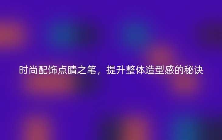 时尚配饰点睛之笔,提升整体造型感的秘诀