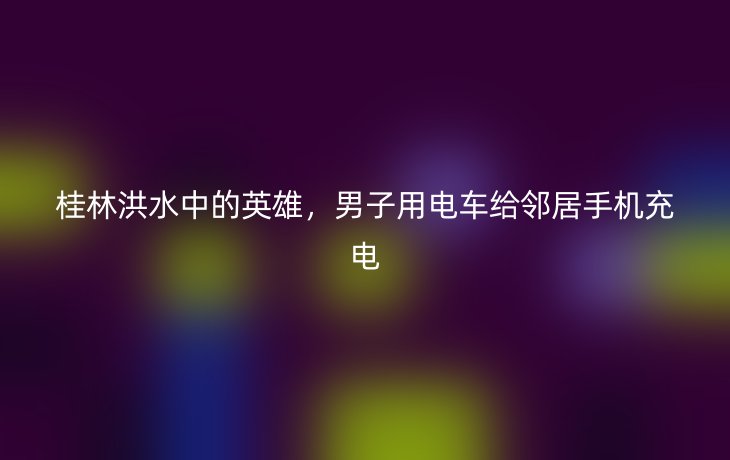桂林洪水中的英雄,男子用电车给邻居手机充电