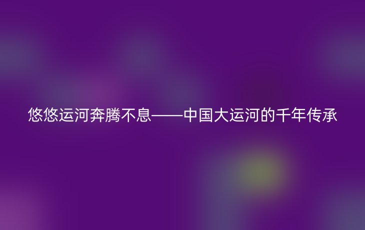 悠悠运河奔腾不息——中国大运河的千年传承