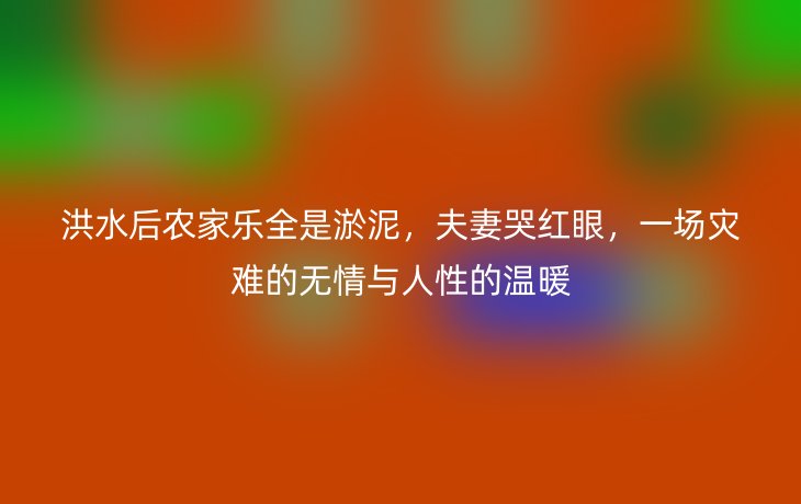 洪水后农家乐全是淤泥,夫妻哭红眼,一场灾难的无情与人性的温暖
