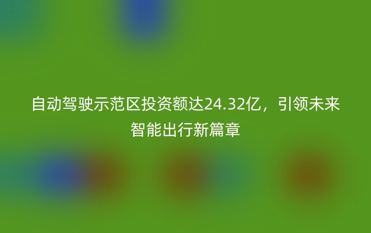 自动驾驶示范区投资额达24.32亿,引领未来智能出行新篇章