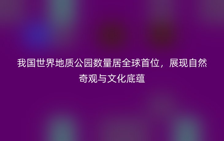 我国世界地质公园数量居全球首位，展现自然奇观与文化底蕴