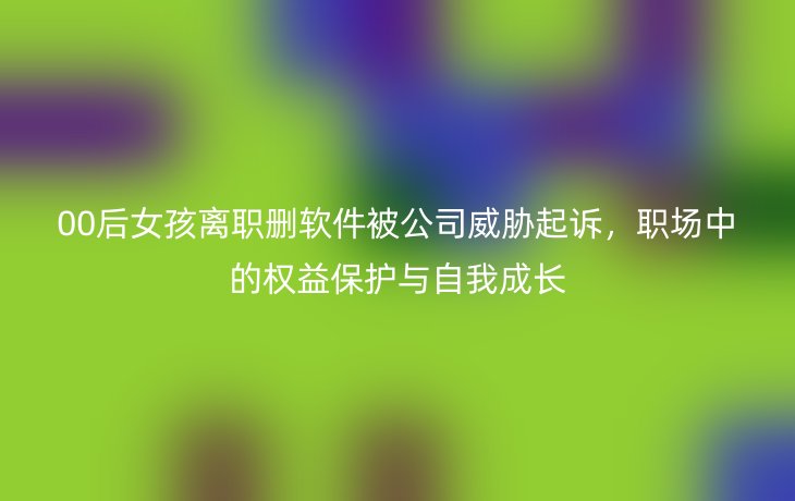 00后女孩离职删软件被公司威胁起诉，职场中的权益保护与自我成长