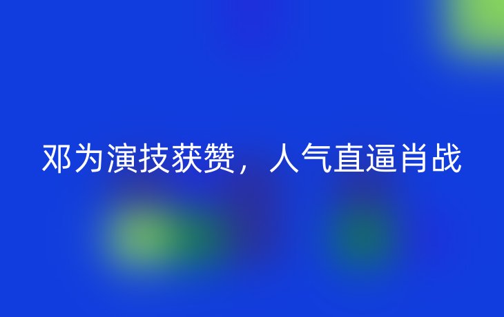 邓为演技获赞，人气直逼肖战
