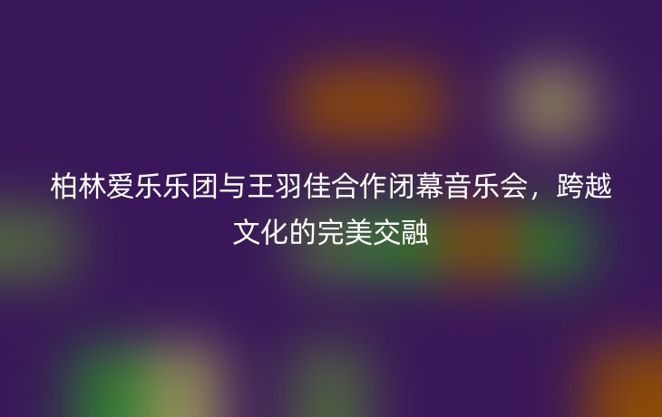 柏林爱乐乐团与王羽佳合作闭幕音乐会,跨越文化的完美交融