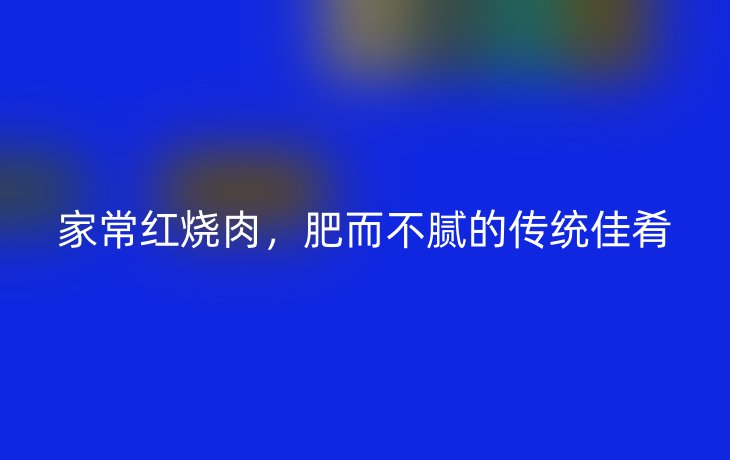 家常红烧肉,肥而不腻的传统佳肴