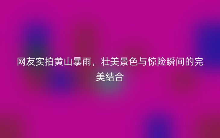 网友实拍黄山暴雨，壮美景色与惊险瞬间的完美结合