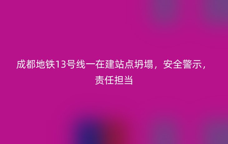 成都地铁13号线一在建站点坍塌，安全警示，责任担当