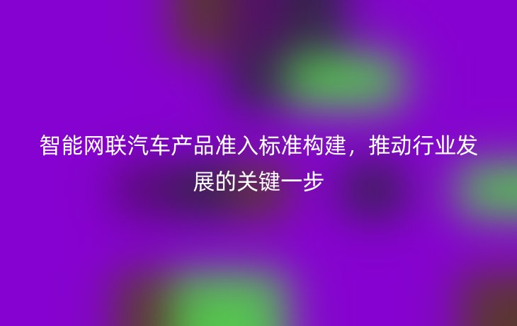 智能网联汽车产品准入标准构建,推动行业发展的关键一步