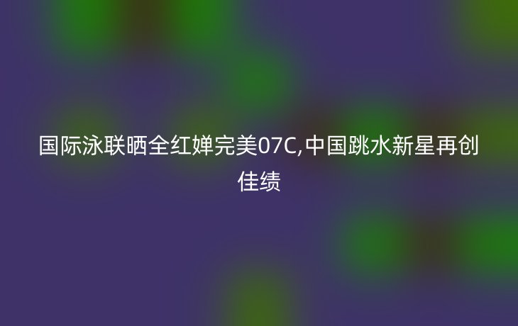 国际泳联晒全红婵完美07C,中国跳水新星再创佳绩