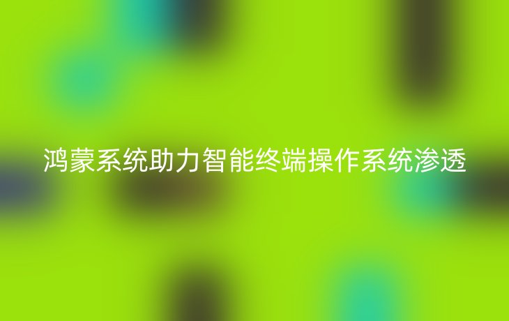 鸿蒙系统助力智能终端操作系统渗透