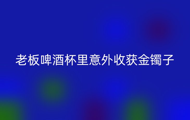 老板啤酒杯里意外收获金镯子