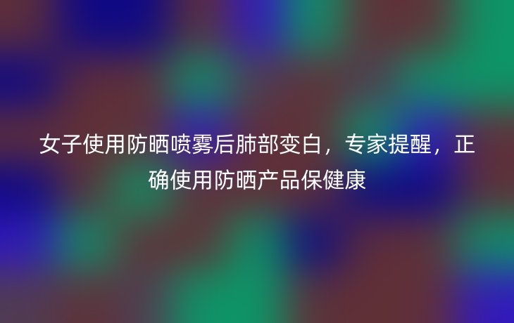 女子使用防晒喷雾后肺部变白，专家提醒，正确使用防晒产品保健康