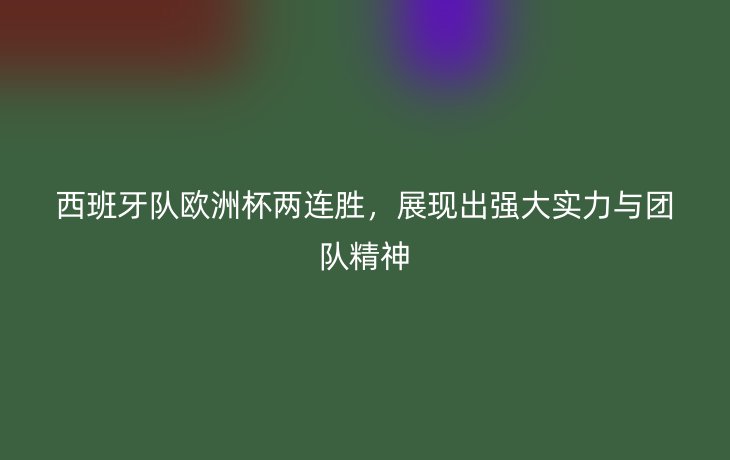 西班牙队欧洲杯两连胜,展现出强大实力与团队精神