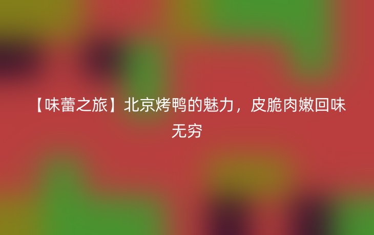 【味蕾之旅】北京烤鸭的魅力,皮脆肉嫩回味无穷