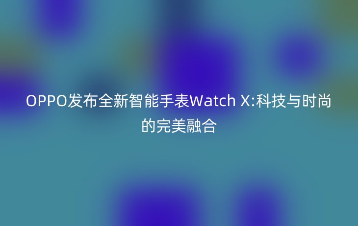 OPPO发布全新智能手表Watch X:科技与时尚的完美融合