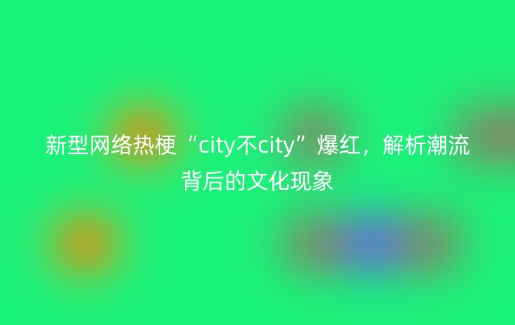 新型网络热梗“city不city”爆红,解析潮流背后的文化现象