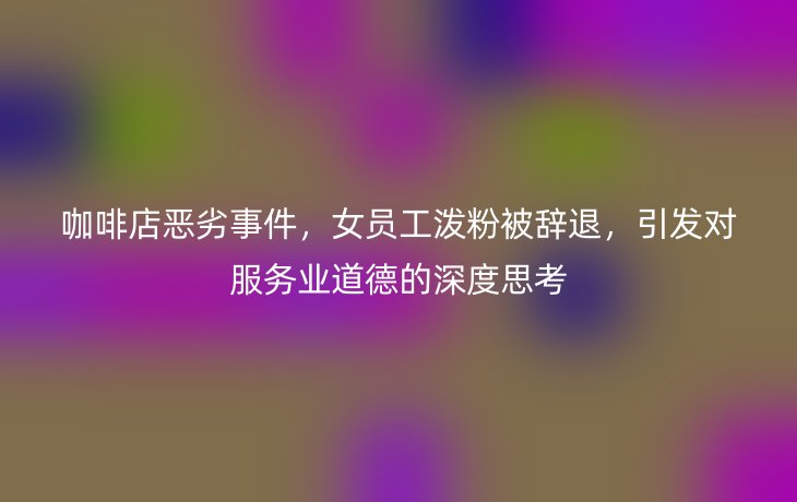 咖啡店恶劣事件，女员工泼粉被辞退，引发对服务业道德的深度思考
