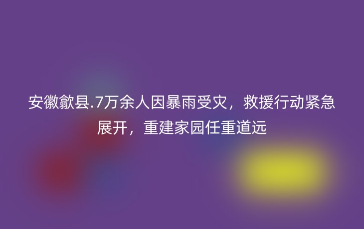 安徽歙县.7万余人因暴雨受灾,救援行动紧急展开,重建家园任重道远
