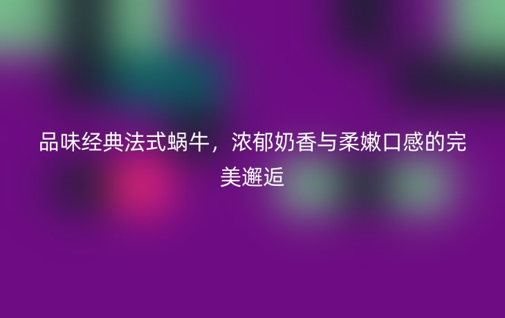 品味经典法式蜗牛，浓郁奶香与柔嫩口感的完美邂逅