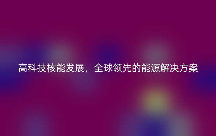 高科技核能发展,全球领先的能源解决方案