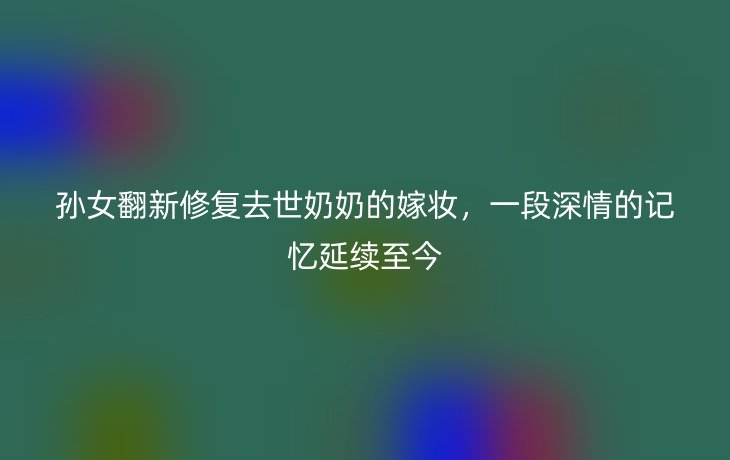 孙女翻新修复去世奶奶的嫁妆，一段深情的记忆延续至今