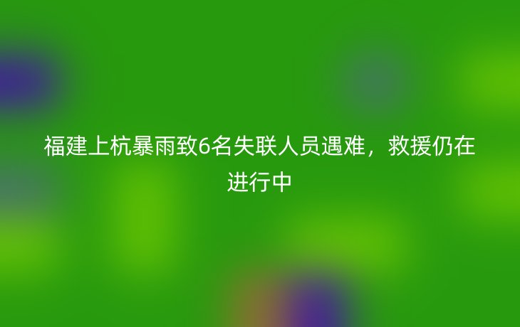 福建上杭暴雨致6名失联人员遇难，救援仍在进行中