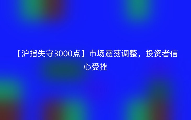 【沪指失守3000点】市场震荡调整，投资者信心受挫