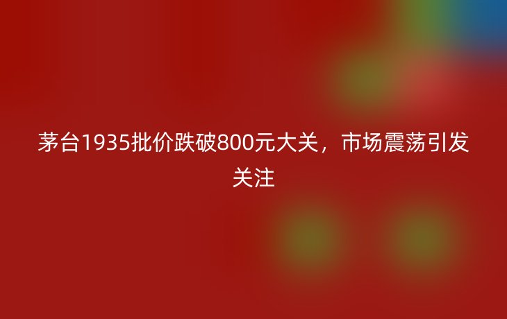 茅台1935批价跌破800元大关,市场震荡引发关注