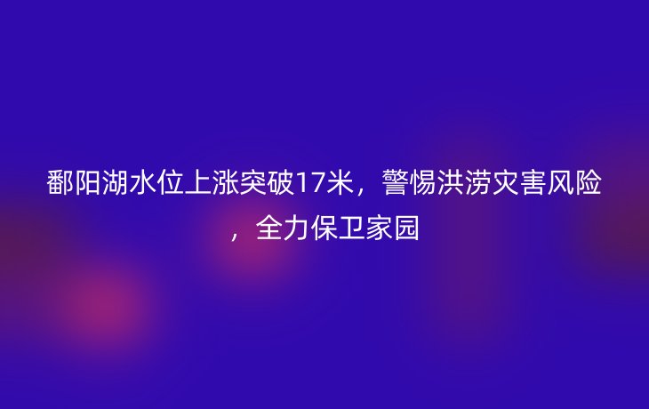 鄱阳湖水位上涨突破17米,警惕洪涝灾害风险,全力保卫家园