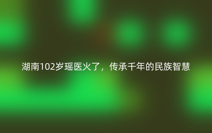 湖南102岁瑶医火了，传承千年的民族智慧