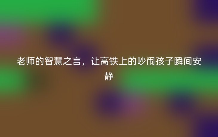 老师的智慧之言，让高铁上的吵闹孩子瞬间安静