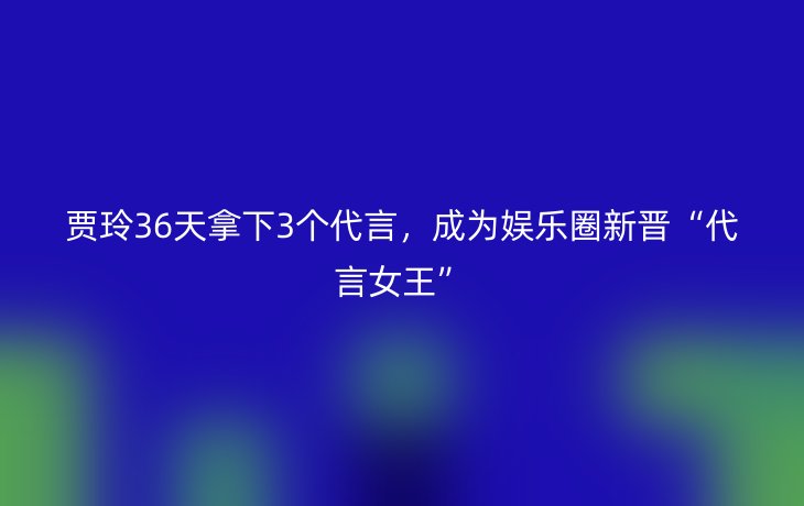 贾玲36天拿下3个代言,成为娱乐圈新晋“代言女王”