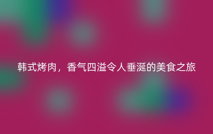 韩式烤肉，香气四溢令人垂涎的美食之旅