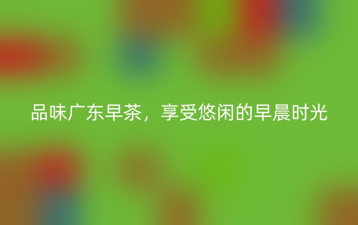 品味广东早茶,享受悠闲的早晨时光