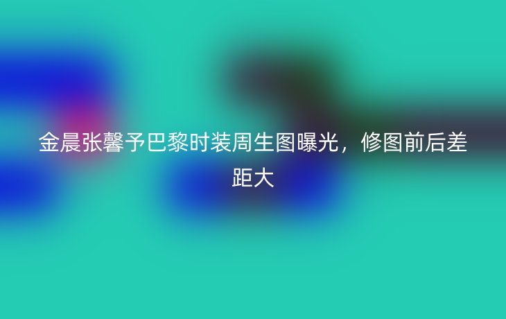 金晨张馨予巴黎时装周生图曝光,修图前后差距大