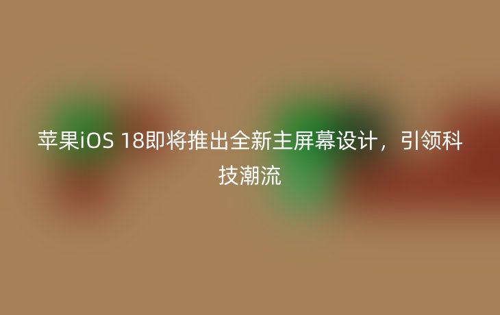 苹果iOS 18即将推出全新主屏幕设计,引领科技潮流