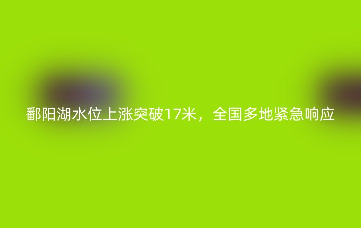 鄱阳湖水位上涨突破17米，全国多地紧急响应