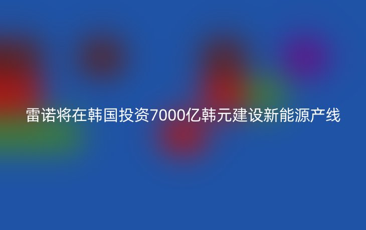 雷诺将在韩国投资7000亿韩元建设新能源产线