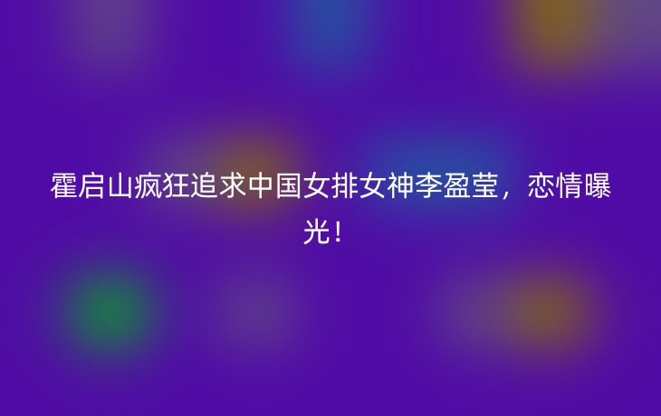 霍启山疯狂追求中国女排女神李盈莹，恋情曝光！