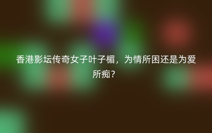 香港影坛传奇女子叶子楣,为情所困还是为爱所痴?