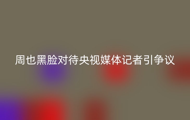 周也黑脸对待央视媒体记者引争议