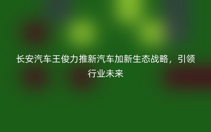 长安汽车王俊力推新汽车加新生态战略，引领行业未来